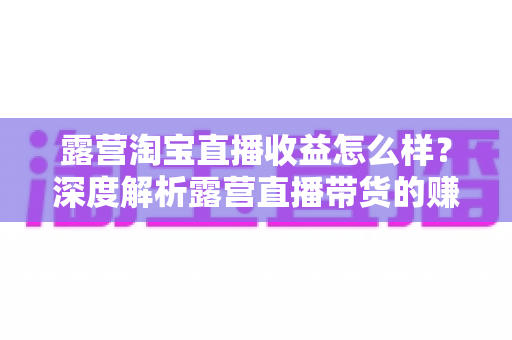 露营淘宝直播收益怎么样?深度解析露营直播带货的赚钱潜力与实操指南 露营淘宝直播收益怎么样?深度解析露营直播带货的赚钱潜力与实操指南