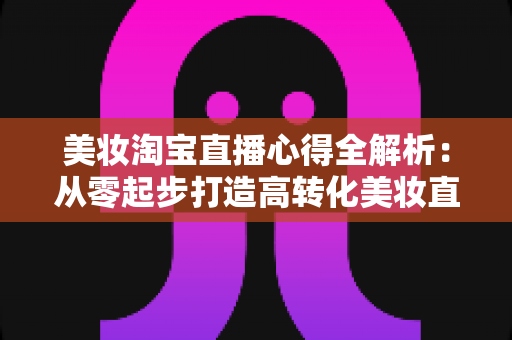 美妆淘宝直播心得全解析：从零起步打造高转化美妆直播间的实战指南