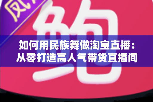如何用民族舞做淘宝直播:从零打造高人气带货直播间的完整实战指南 如何用民族舞做淘宝直播:从零打造高人气带货直播间的完整实战指南
