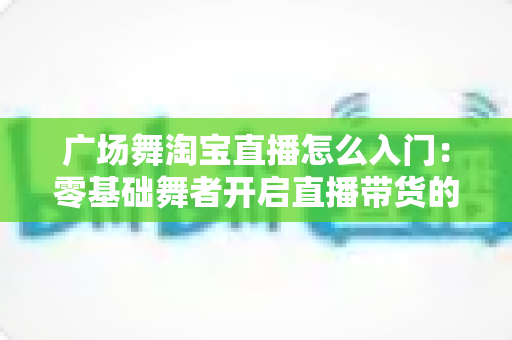 广场舞淘宝直播怎么入门:零基础舞者开启直播带货的完整攻略 广场舞淘宝直播怎么入门:零基础舞者开启直播带货的完整攻略