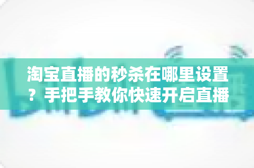 淘宝直播的秒杀在哪里设置?手把手教你快速开启直播间秒杀活动,提升销量转化率 淘宝直播的秒杀在哪里设置?手把手教你快速开启直播间秒杀活动,提升销量转化率
