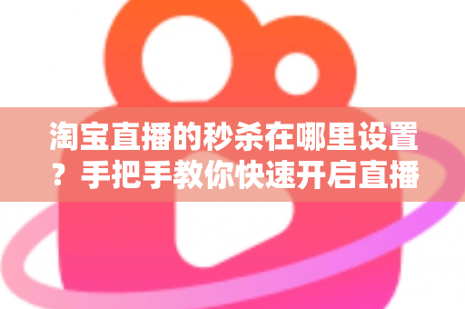 淘宝直播的秒杀在哪里设置？手把手教你快速开启直播间秒杀活动，提升销量转化率