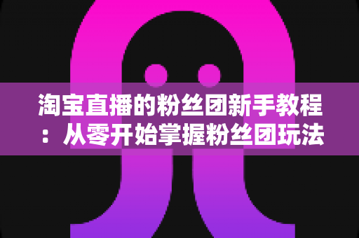 淘宝直播的粉丝团新手教程:从零开始掌握粉丝团玩法与运营技巧的全攻略 淘宝直播的粉丝团新手教程:从零开始掌握粉丝团玩法与运营技巧的全攻略