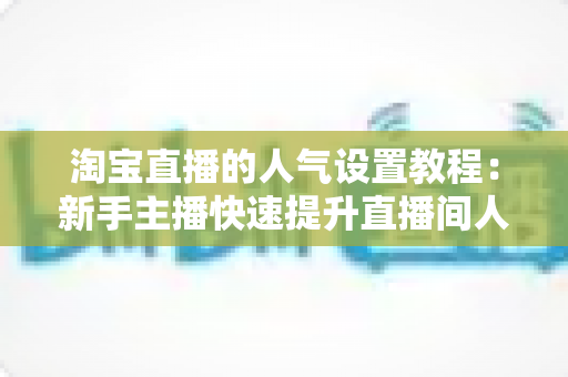 淘宝直播的人气设置教程：新手主播快速提升直播间人气的完整实战指南