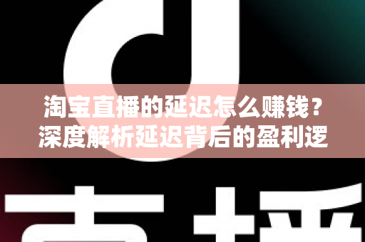 淘宝直播的延迟怎么赚钱？深度解析延迟背后的盈利逻辑与实战策略