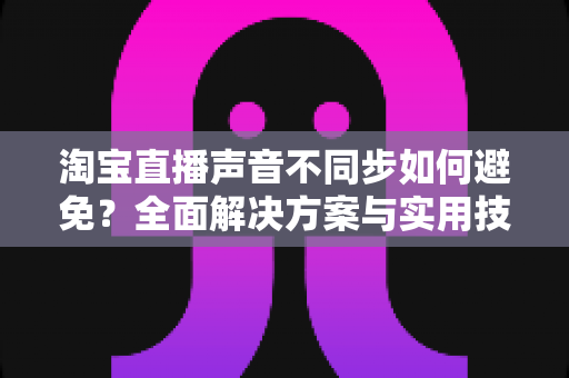 淘宝直播声音不同步如何避免?全面解决方案与实用技巧大公开 淘宝直播声音不同步如何避免?全面解决方案与实用技巧大公开