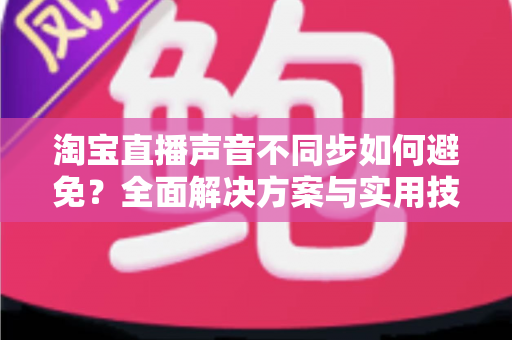 淘宝直播声音不同步如何避免?全面解决方案与实用技巧大公开 淘宝直播声音不同步如何避免?全面解决方案与实用技巧大公开