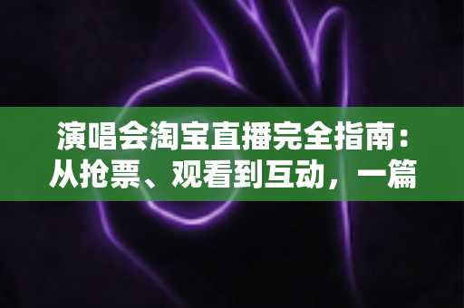演唱会淘宝直播完全指南：从抢票、观看到互动，一篇搞定线上演唱会