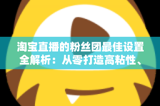 淘宝直播的粉丝团最佳设置全解析：从零打造高粘性、高转化直播间的实用指南