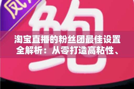 淘宝直播的粉丝团最佳设置全解析：从零打造高粘性、高转化直播间的实用指南