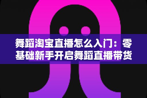 舞蹈淘宝直播怎么入门：零基础新手开启舞蹈直播带货的完整实操指南