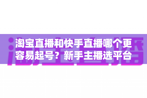 淘宝直播和快手直播哪个更容易起号?新手主播选平台与快速起号实战全攻略 淘宝直播和快手直播哪个更容易起号?新手主播选平台与快速起号实战全攻略