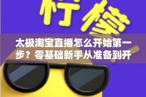 太极淘宝直播怎么开始第一步?零基础新手从准备到开播的完整指南 太极淘宝直播怎么开始第一步?零基础新手从准备到开播的完整指南