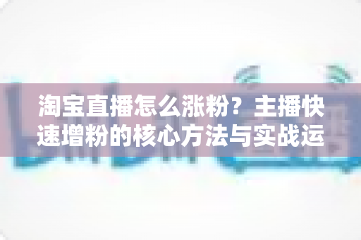 淘宝直播怎么涨粉?主播快速增粉的核心方法与实战运营全攻略 淘宝直播怎么涨粉?主播快速增粉的核心方法与实战运营全攻略
