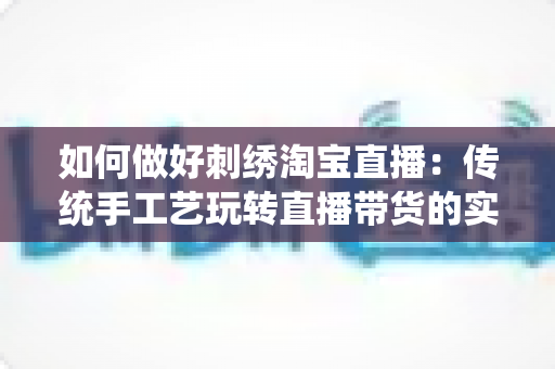 如何做好刺绣淘宝直播:传统手工艺玩转直播带货的实战秘籍 如何做好刺绣淘宝直播:传统手工艺玩转直播带货的实战秘籍