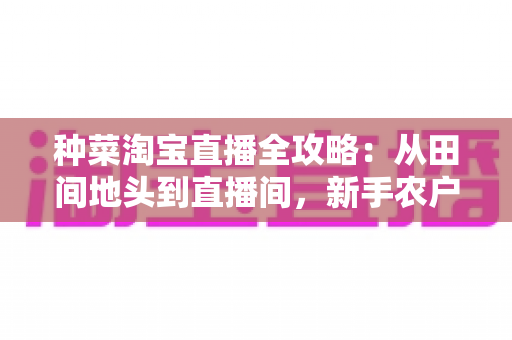 种菜淘宝直播全攻略：从田间地头到直播间，新手农户的生鲜带货实战指南