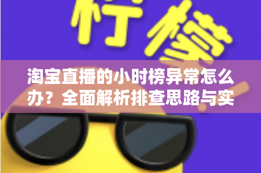 淘宝直播的小时榜异常怎么办?全面解析排查思路与实用应对方案 淘宝直播的小时榜异常怎么办?全面解析排查思路与实用应对方案