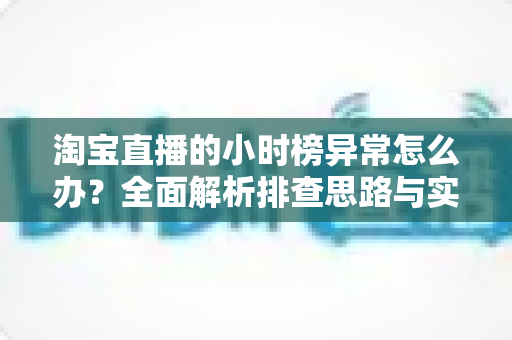 淘宝直播的小时榜异常怎么办?全面解析排查思路与实用应对方案 淘宝直播的小时榜异常怎么办?全面解析排查思路与实用应对方案