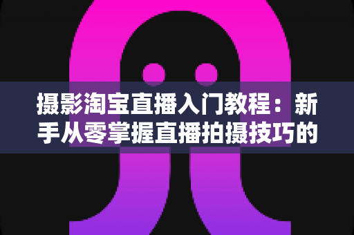 摄影淘宝直播入门教程:新手从零掌握直播拍摄技巧的完整实战指南 摄影淘宝直播入门教程:新手从零掌握直播拍摄技巧的完整实战指南