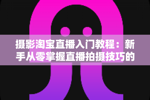 摄影淘宝直播入门教程：新手从零掌握直播拍摄技巧的完整实战指南
