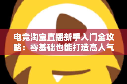 电竞淘宝直播新手入门全攻略:零基础也能打造高人气电竞带货直播间 电竞淘宝直播新手入门全攻略:零基础也能打造高人气电竞带货直播间