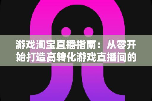 游戏淘宝直播指南:从零开始打造高转化游戏直播间的全流程实战攻略 游戏淘宝直播指南:从零开始打造高转化游戏直播间的全流程实战攻略