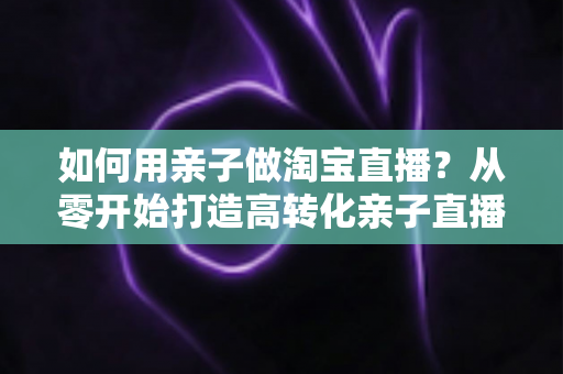 如何用亲子做淘宝直播？从零开始打造高转化亲子直播间的新手全攻略