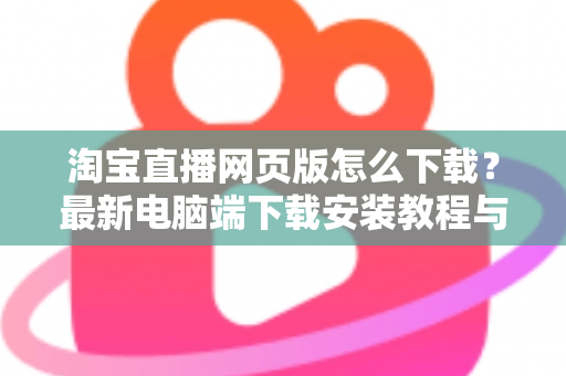 淘宝直播网页版怎么下载？最新电脑端下载安装教程与使用全攻略，助你畅享大屏直播购物新体验