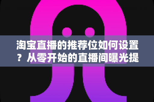 淘宝直播的推荐位如何设置？从零开始的直播间曝光提升完全指南