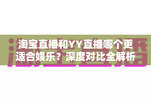 淘宝直播和YY直播哪个更适合娱乐？深度对比全解析帮你选对理想平台