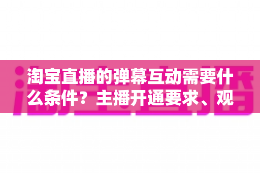 淘宝直播的弹幕互动需要什么条件?主播开通要求、观众参与门槛与提升技巧全解析 淘宝直播的弹幕互动需要什么条件?主播开通要求、观众参与门槛与提升技巧全解析
