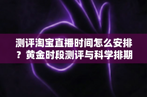 测评淘宝直播时间怎么安排?黄金时段测评与科学排期全攻略 测评淘宝直播时间怎么安排?黄金时段测评与科学排期全攻略