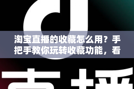 淘宝直播的收藏怎么用？手把手教你玩转收藏功能，看播购物更省心