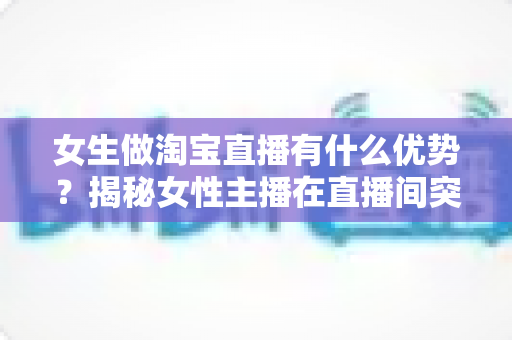 女生做淘宝直播有什么优势?揭秘女性主播在直播间突围成功的六大核心竞争力 女生做淘宝直播有什么优势?揭秘女性主播在直播间突围成功的六大核心竞争力