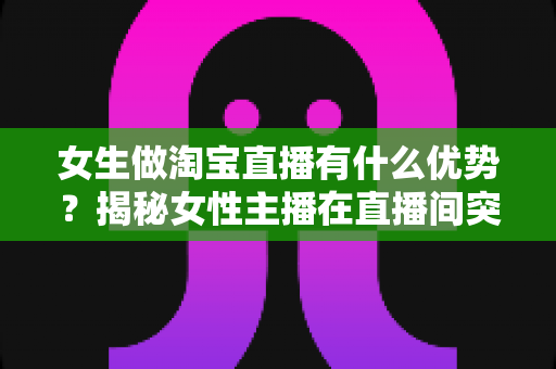 女生做淘宝直播有什么优势?揭秘女性主播在直播间突围成功的六大核心竞争力 女生做淘宝直播有什么优势?揭秘女性主播在直播间突围成功的六大核心竞争力