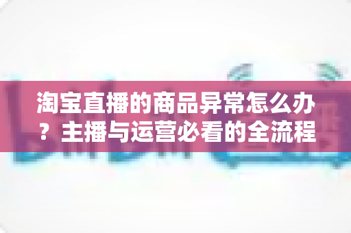 淘宝直播的商品异常怎么办?主播与运营必看的全流程排查与预防实战指南 淘宝直播的商品异常怎么办?主播与运营必看的全流程排查与预防实战指南