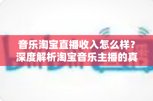 音乐淘宝直播收入怎么样？深度解析淘宝音乐主播的真实收入与变现路径