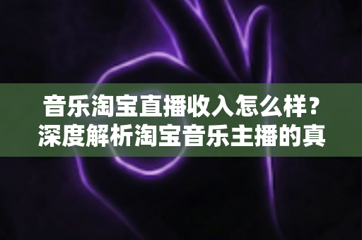 音乐淘宝直播收入怎么样？深度解析淘宝音乐主播的真实收入与变现路径