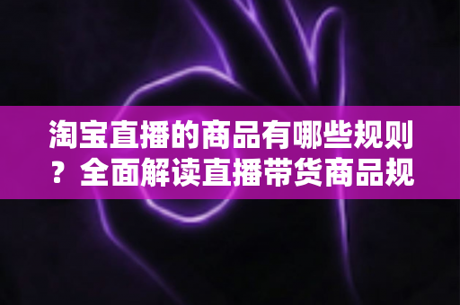 淘宝直播的商品有哪些规则？全面解读直播带货商品规范与选品要求