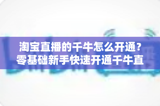 淘宝直播的千牛怎么开通?零基础新手快速开通千牛直播完整指南 淘宝直播的千牛怎么开通?零基础新手快速开通千牛直播完整指南