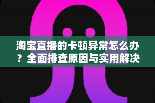 淘宝直播的卡顿异常怎么办？全面排查原因与实用解决方案，让你的直播流畅不卡顿