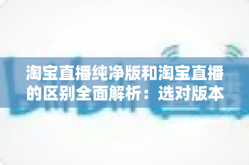 淘宝直播纯净版和淘宝直播的区别全面解析：选对版本让直播购物体验更顺畅