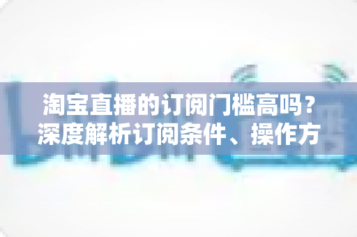 淘宝直播的订阅门槛高吗?深度解析订阅条件、操作方法与涨粉技巧全攻略 淘宝直播的订阅门槛高吗?深度解析订阅条件、操作方法与涨粉技巧全攻略