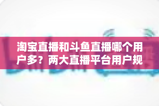 淘宝直播和斗鱼直播哪个用户多?两大直播平台用户规模全面对比与深度解析 淘宝直播和斗鱼直播哪个用户多?两大直播平台用户规模全面对比与深度解析