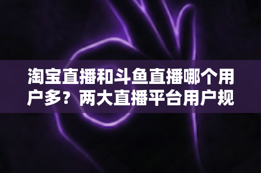 淘宝直播和斗鱼直播哪个用户多?两大直播平台用户规模全面对比与深度解析 淘宝直播和斗鱼直播哪个用户多?两大直播平台用户规模全面对比与深度解析