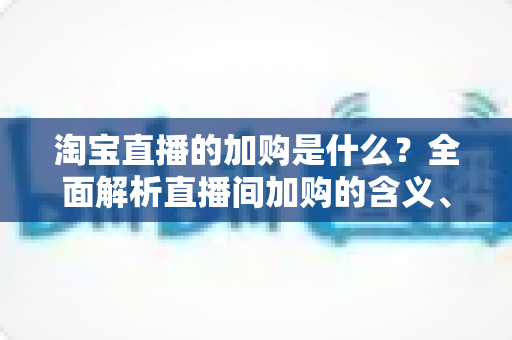 淘宝直播的加购是什么？全面解析直播间加购的含义、作用与实操技巧