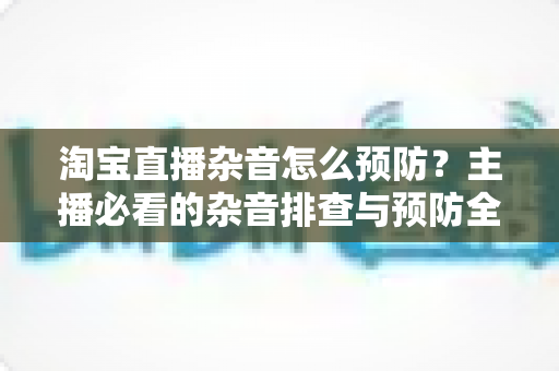 淘宝直播杂音怎么预防？主播必看的杂音排查与预防全攻略