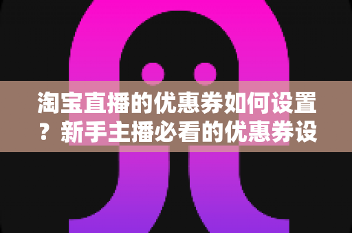 淘宝直播的优惠券如何设置？新手主播必看的优惠券设置全流程与运营技巧指南
