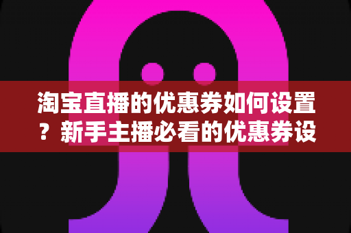 淘宝直播的优惠券如何设置？新手主播必看的优惠券设置全流程与运营技巧指南