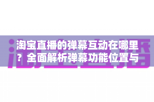 淘宝直播的弹幕互动在哪里?全面解析弹幕功能位置与使用技巧,让你轻松玩转直播互动 淘宝直播的弹幕互动在哪里?全面解析弹幕功能位置与使用技巧,让你轻松玩转直播互动